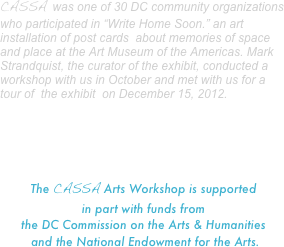 CASSA was one of 30 DC community organizations who participated in “Write Home Soon.” an art installation of post cards  about memories of space and place at the Art Museum of the Americas. Mark Strandquist, the curator of the exhibit, conducted a workshop with us in October and met with us for a tour of  the exhibit  on December 15, 2012.





The CASSA Arts Workshop is supported 
in part with funds from  
the DC Commission on the Arts & Humanities
 and the National Endowment for the Arts.





