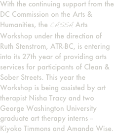 With the continuing support from the DC Commission on the Arts & Humanities, the CASSA Arts Workshop under the direction of Ruth Stenstrom, ATR-BC, is entering into its 27th year of providing arts services for participants of Clean & Sober Streets. This year the Workshop is being assisted by art therapist Nisha Tracy and two George Washington University graduate art therapy interns -- Kiyoko Timmons and Amanda Wise.