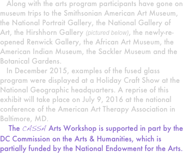    Along with the arts program participants have gone on museum trips to the Smithsonian American Art Museum, the National Portrait Gallery, the National Gallery of Art, the Hirshhorn Gallery (pictured below), the newly-re-opened Renwick Gallery, the African Art Museum, the American Indian Museum, the Sackler Museum and the Botanical Gardens.
   In December 2015, examples of the fused glass program were displayed at a Holiday Craft Show at the National Geographic headquarters. A reprise of this exhibit will take place on July 9, 2016 at the national conference of the American Art Therapy Association in Baltimore, MD.  
    The CASSA Arts Workshop is supported in part by the DC Commission on the Arts & Humanities, which is partially funded by the National Endowment for the Arts.
